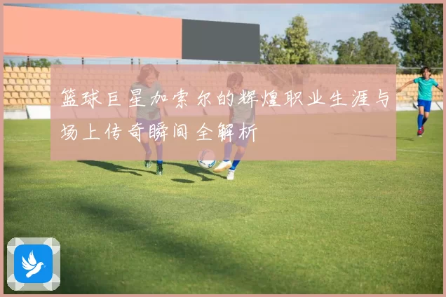 篮球巨星加索尔的辉煌职业生涯与场上传奇瞬间全解析