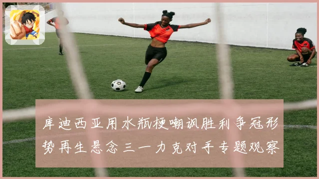 库迪西亚用水瓶梗嘲讽胜利争冠形势再生悬念三一力克对手专题观察