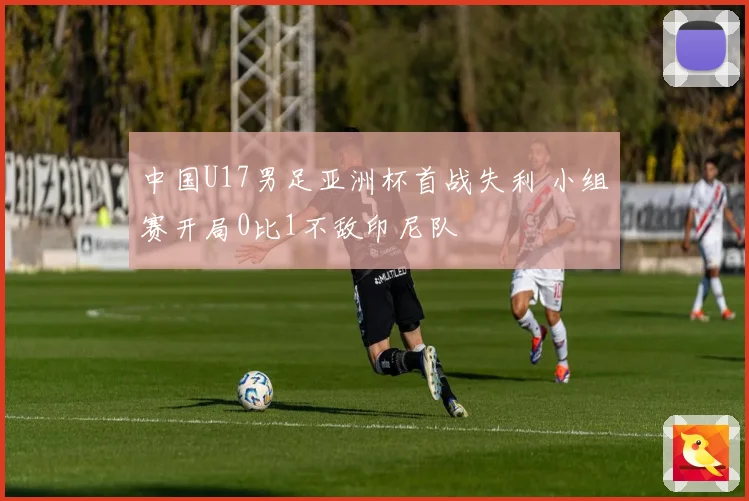 中国U17男足亚洲杯首战失利 小组赛开局0比1不敌印尼队