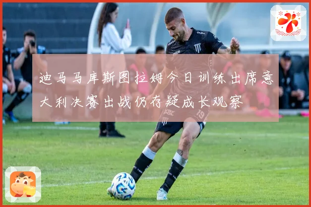 迪马马库斯图拉姆今日训练出席意大利决赛出战仍存疑成长观察