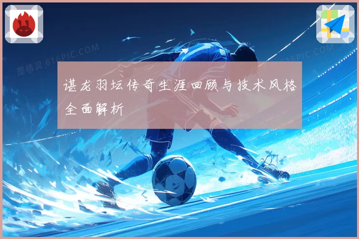 谌龙羽坛传奇生涯回顾与技术风格全面解析