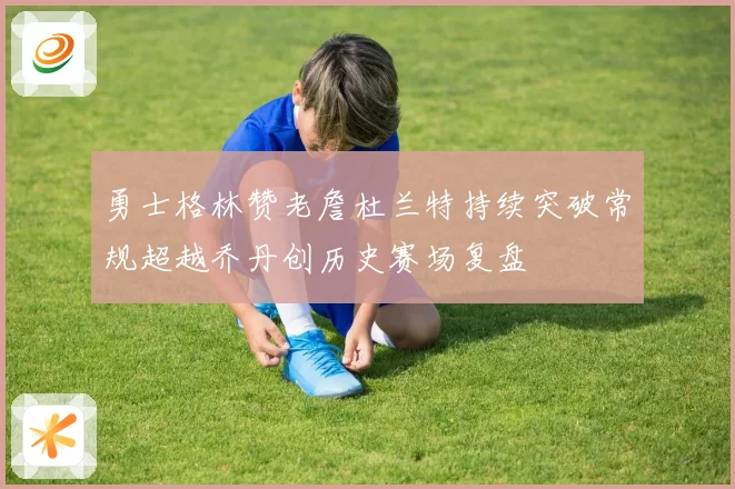 勇士格林赞老詹杜兰特持续突破常规超越乔丹创历史赛场复盘