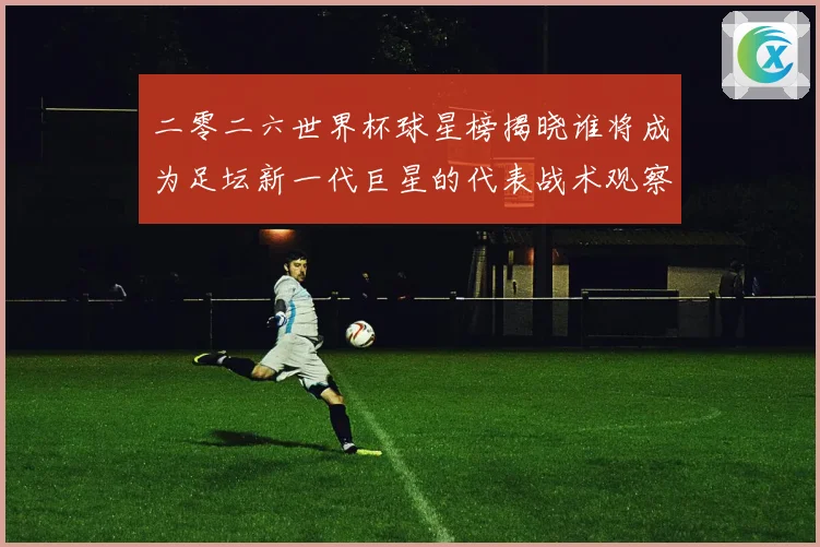 二零二六世界杯球星榜揭晓谁将成为足坛新一代巨星的代表战术观察