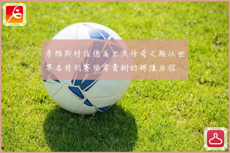 李维斯特伍德高尔夫传奇之路从世界名将到赛场常青树的辉煌历程