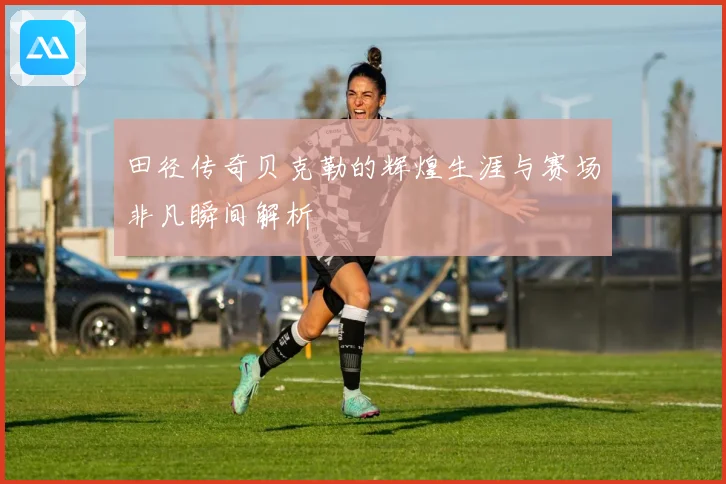 田径传奇贝克勒的辉煌生涯与赛场非凡瞬间解析