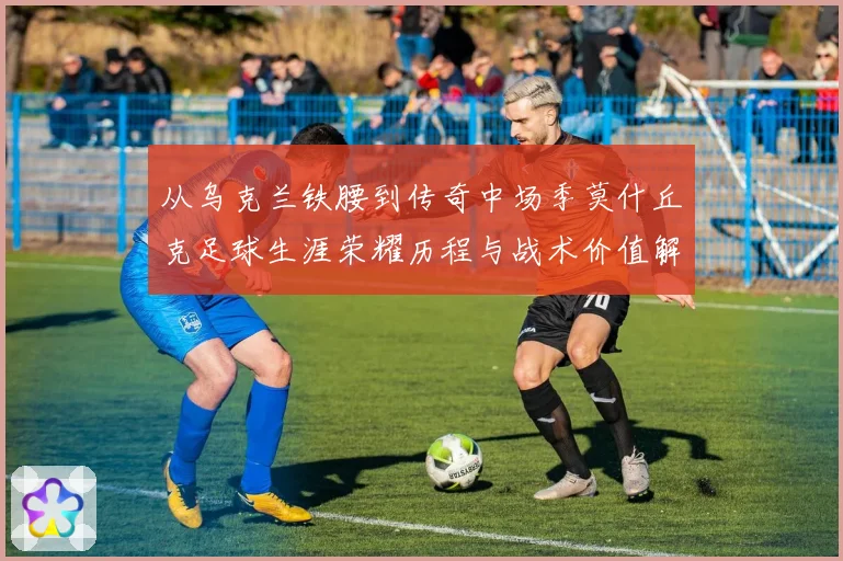 从乌克兰铁腰到传奇中场季莫什丘克足球生涯荣耀历程与战术价值解析
