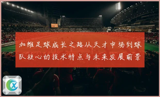 加维足球成长之路从天才中场到球队核心的技术特点与未来发展前景深度解析