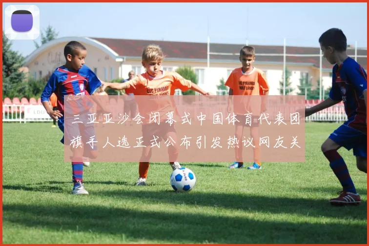 三亚亚沙会闭幕式中国体育代表团旗手人选正式公布引发热议网友关成长观察