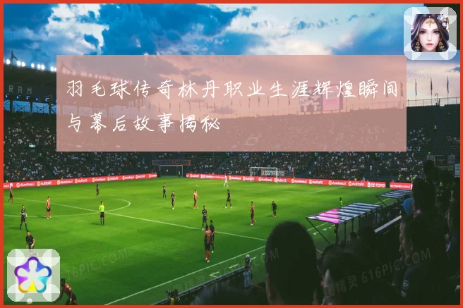 羽毛球传奇林丹职业生涯辉煌瞬间与幕后故事揭秘