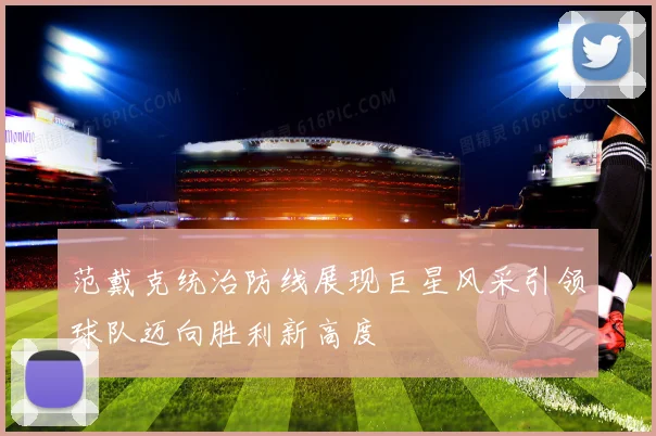 范戴克统治防线展现巨星风采引领球队迈向胜利新高度