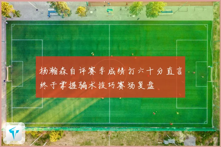 杨瀚森自评赛季成绩打六十分直言终于掌握骗术技巧赛场复盘