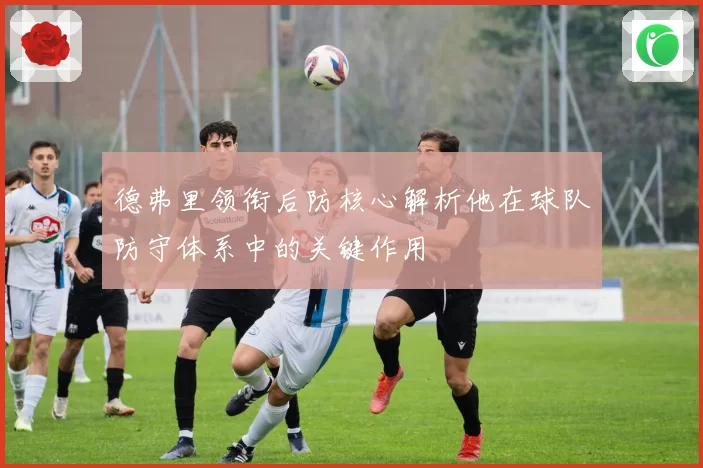 德弗里领衔后防核心解析他在球队防守体系中的关键作用