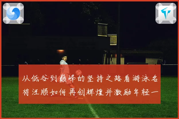 从低谷到巅峰的坚持之路看游泳名将汪顺如何再创辉煌并激励年轻一代追逐梦想