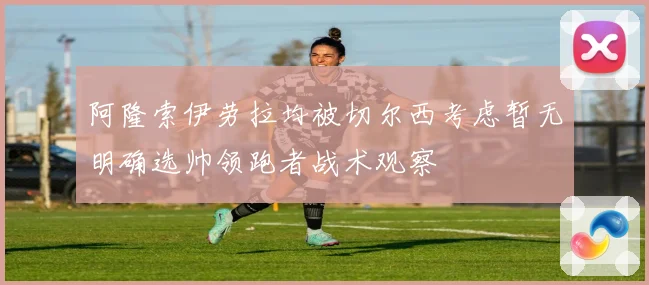 阿隆索伊劳拉均被切尔西考虑暂无明确选帅领跑者战术观察