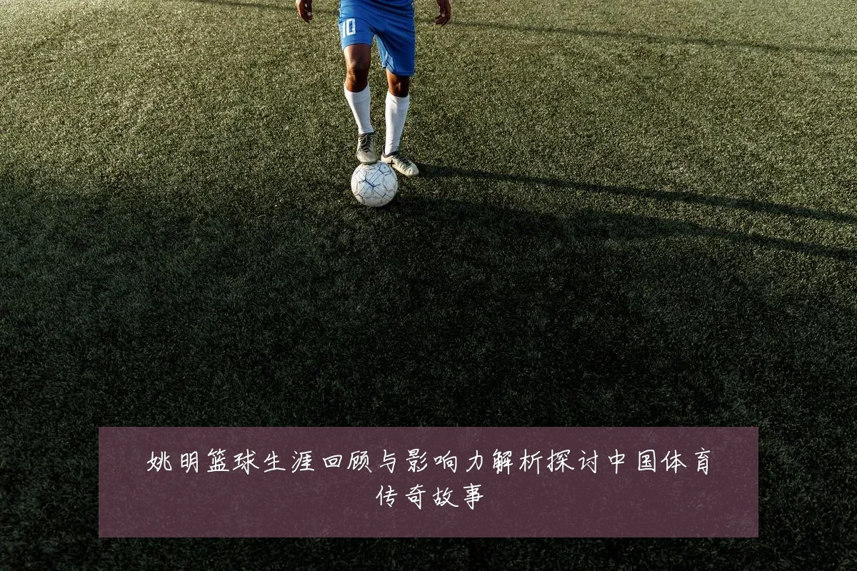 姚明篮球生涯回顾与影响力解析探讨中国体育传奇故事