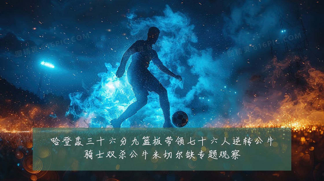 哈登轰三十六分九篮板带领七十六人逆转公牛骑士双杀公牛米切尔缺专题观察