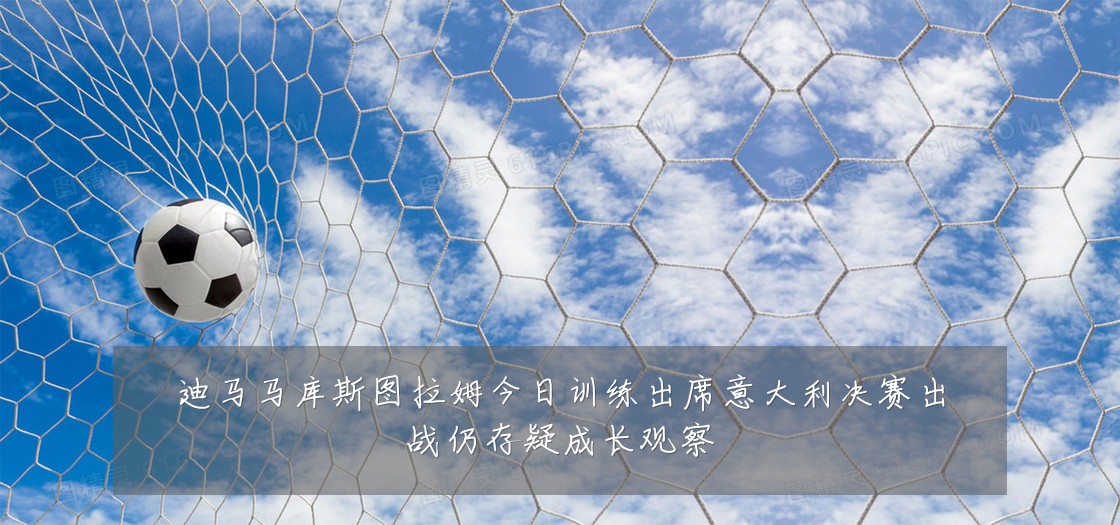 迪马马库斯图拉姆今日训练出席意大利决赛出战仍存疑成长观察