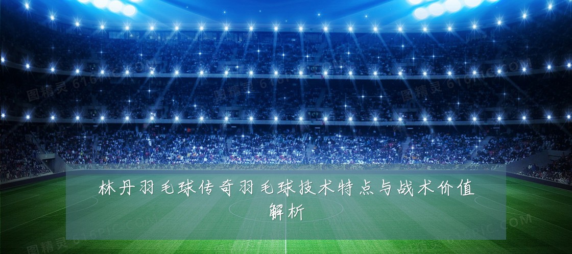 林丹羽毛球传奇羽毛球技术特点与战术价值解析
